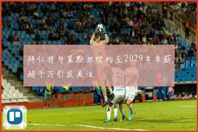 拜仁将与莱默尔续约至2029年年薪超千万引发关注