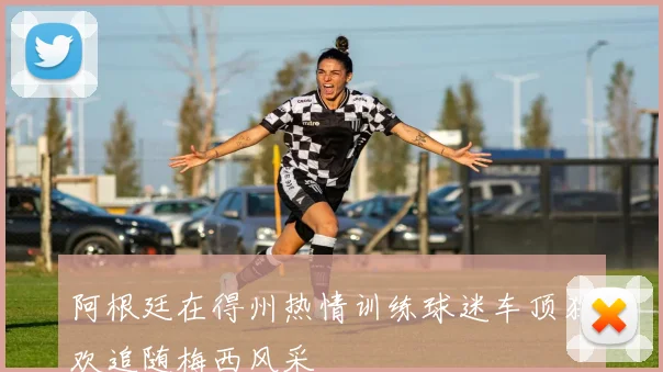 阿根廷在得州热情训练球迷车顶狂欢追随梅西风采