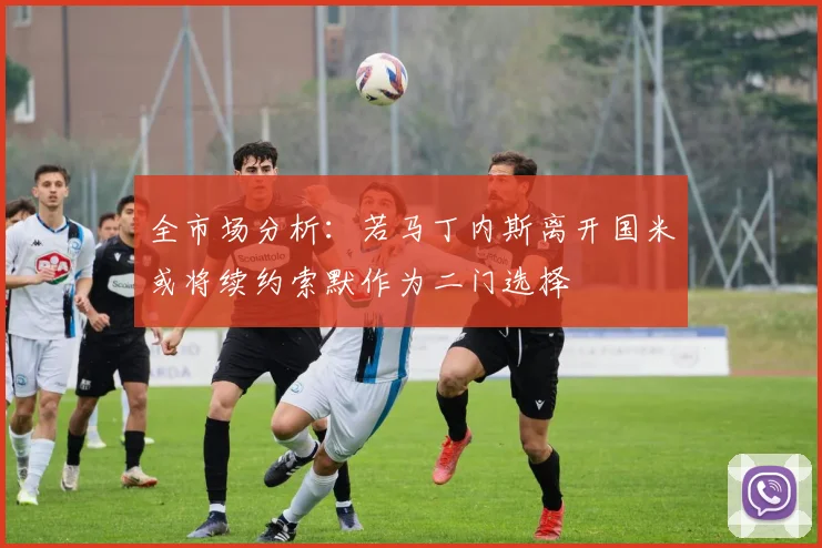 全市场分析：若马丁内斯离开国米或将续约索默作为二门选择
