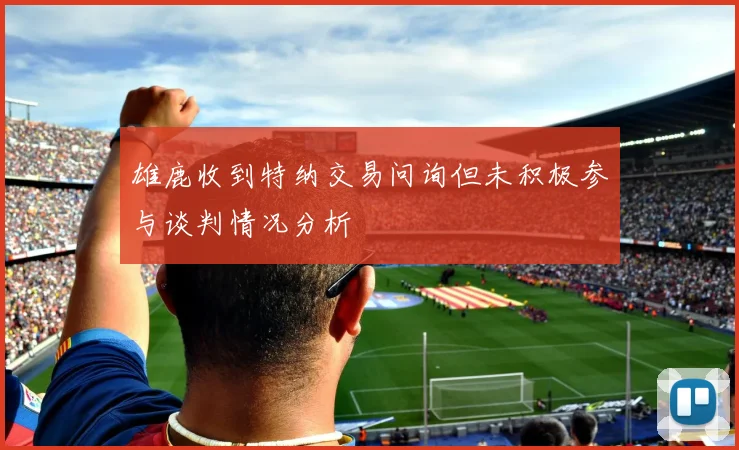 雄鹿收到特纳交易问询但未积极参与谈判情况分析