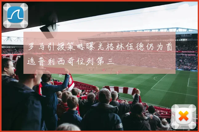 罗马引援策略曝光格林伍德仍为首选普利西奇位列第三