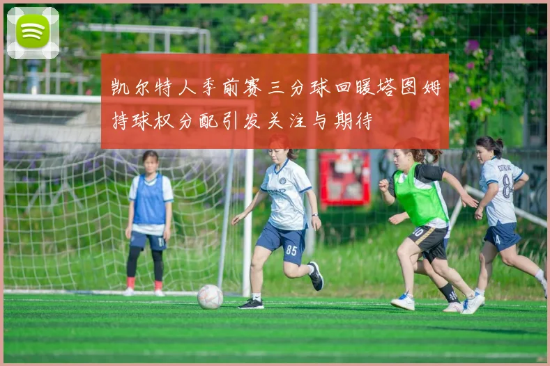 凯尔特人季前赛三分球回暖塔图姆持球权分配引发关注与期待