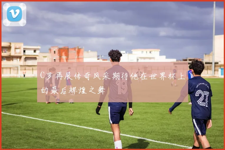 C罗再展传奇风采期待他在世界杯上的最后辉煌之舞