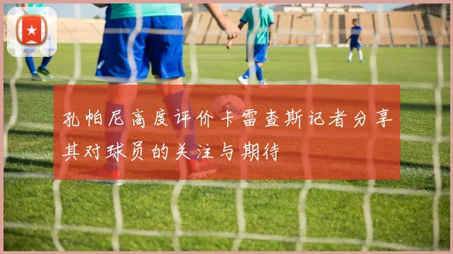孔帕尼高度评价卡雷查斯记者分享其对球员的关注与期待