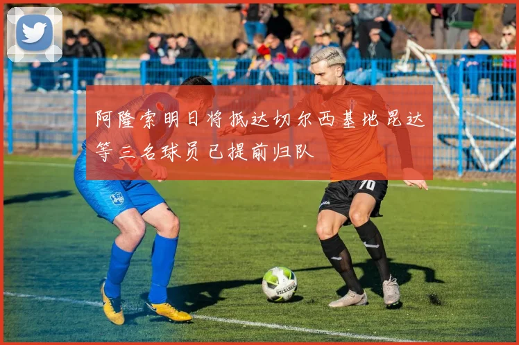 阿隆索明日将抵达切尔西基地昆达等三名球员已提前归队