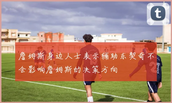 詹姆斯身边人士表示辅助东契奇不会影响詹姆斯的决策方向