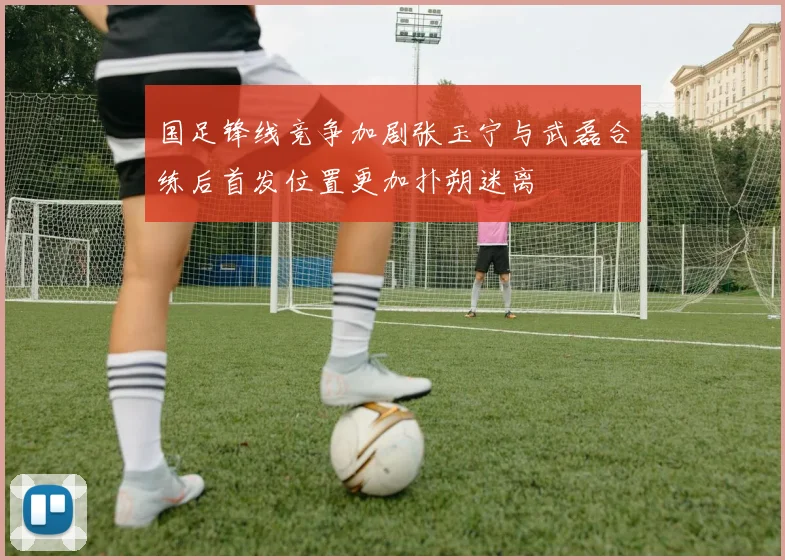 国足锋线竞争加剧张玉宁与武磊合练后首发位置更加扑朔迷离