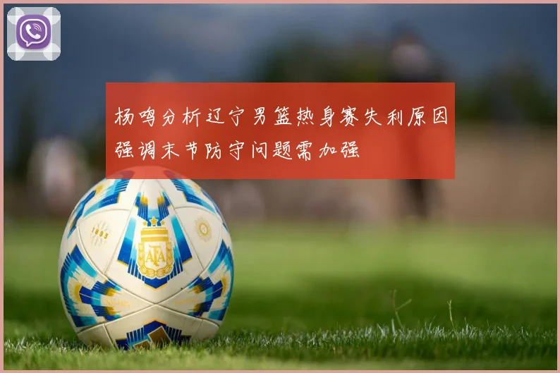 杨鸣分析辽宁男篮热身赛失利原因强调末节防守问题需加强