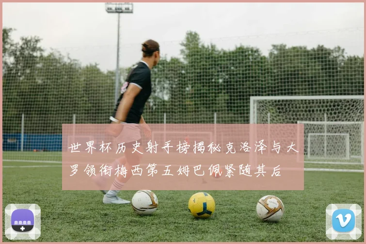 世界杯历史射手榜揭秘克洛泽与大罗领衔梅西第五姆巴佩紧随其后