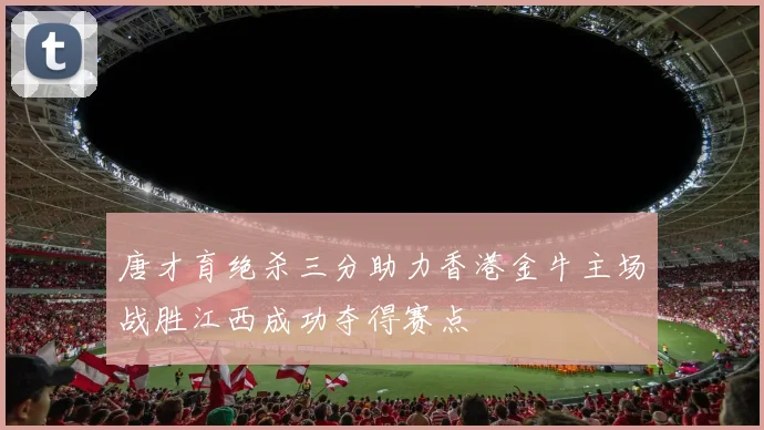 唐才育绝杀三分助力香港金牛主场战胜江西成功夺得赛点
