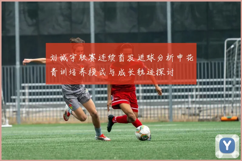刘诚宇联赛连续首发进球分析申花青训培养模式与成长轨迹探讨