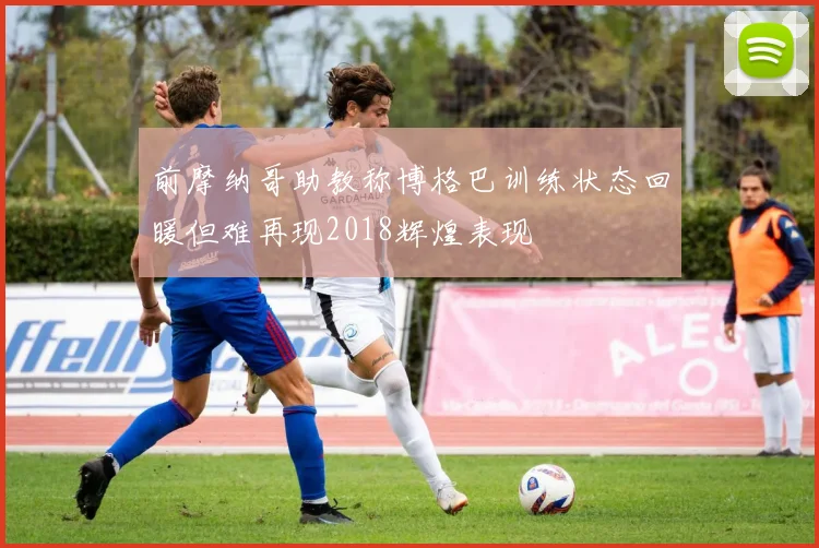 前摩纳哥助教称博格巴训练状态回暖但难再现2018辉煌表现