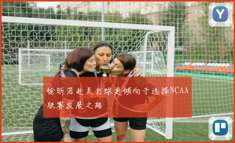 徐昕若赴美打球更倾向于选择NCAA联赛发展之路