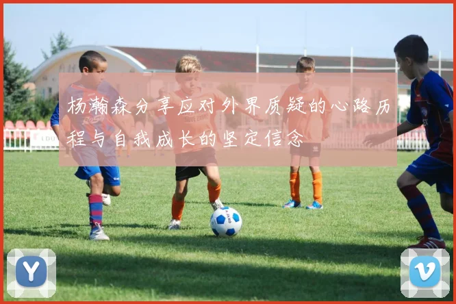 杨瀚森分享应对外界质疑的心路历程与自我成长的坚定信念