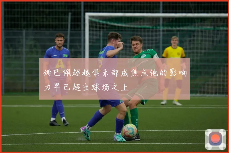 姆巴佩超越俱乐部成焦点他的影响力早已超出球场之上