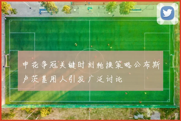 申花争冠关键时刻轮换策略公布斯卢茨基用人引发广泛讨论