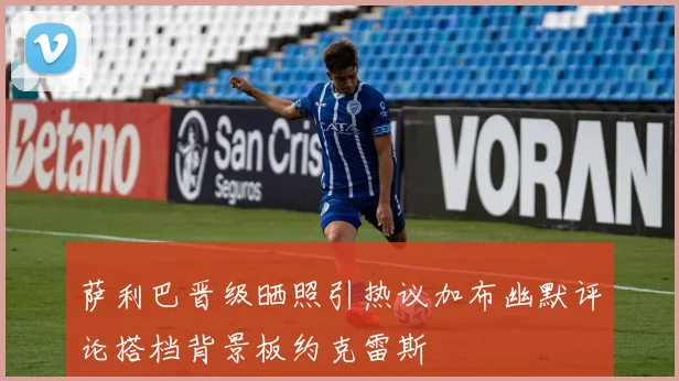 萨利巴晋级晒照引热议加布幽默评论搭档背景板约克雷斯