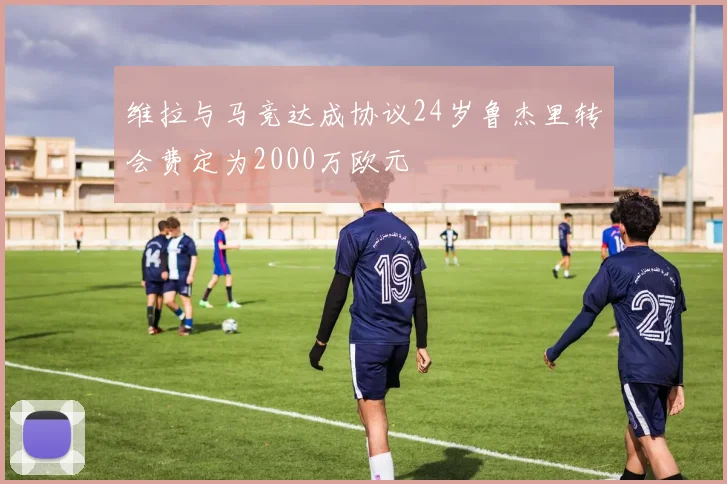 维拉与马竞达成协议24岁鲁杰里转会费定为2000万欧元