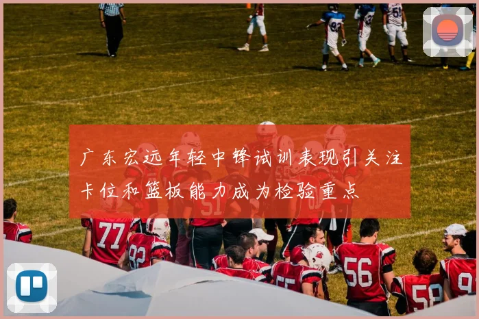 广东宏远年轻中锋试训表现引关注卡位和篮板能力成为检验重点