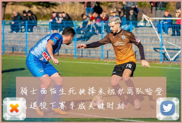 骑士面临生死抉择米切尔离队哈登或退役下赛季成关键时刻