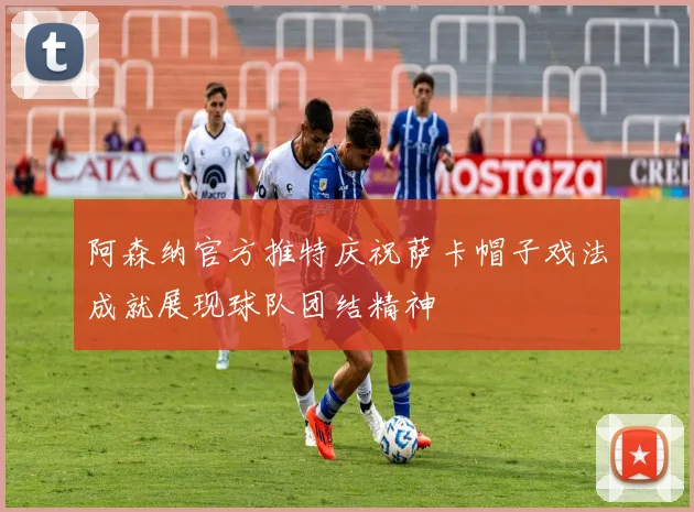 阿森纳官方推特庆祝萨卡帽子戏法成就展现球队团结精神