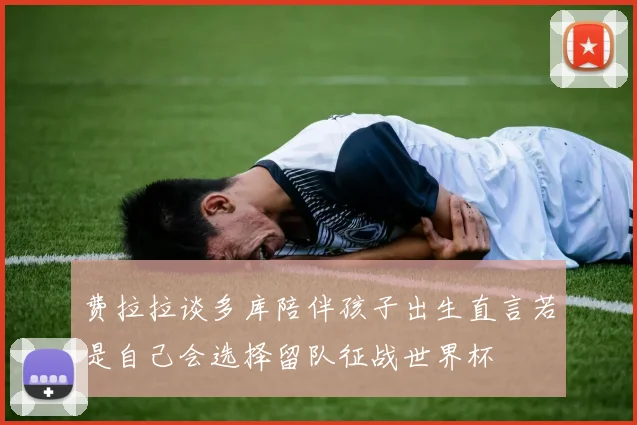 费拉拉谈多库陪伴孩子出生直言若是自己会选择留队征战世界杯