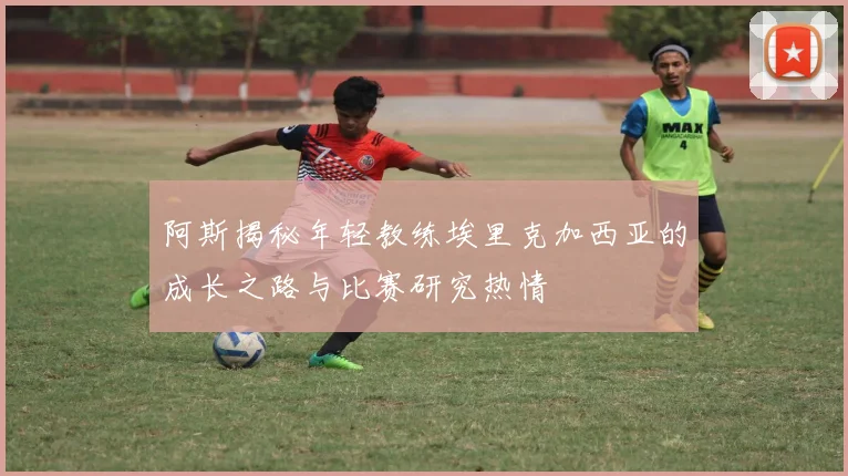 阿斯揭秘年轻教练埃里克加西亚的成长之路与比赛研究热情
