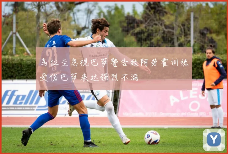 乌拉圭忽视巴萨警告致阿劳霍训练受伤巴萨表达强烈不满